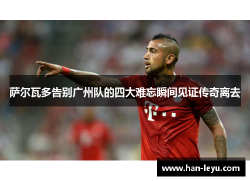 萨尔瓦多告别广州队的四大难忘瞬间见证传奇离去