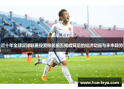 近十年全球足球联赛投资排名前五揭晓背后的经济动因与未来趋势