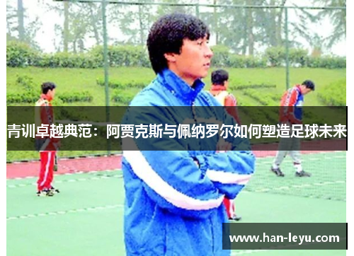 青训卓越典范：阿贾克斯与佩纳罗尔如何塑造足球未来