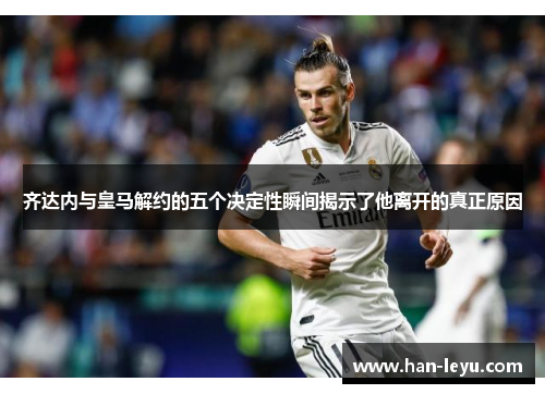 齐达内与皇马解约的五个决定性瞬间揭示了他离开的真正原因