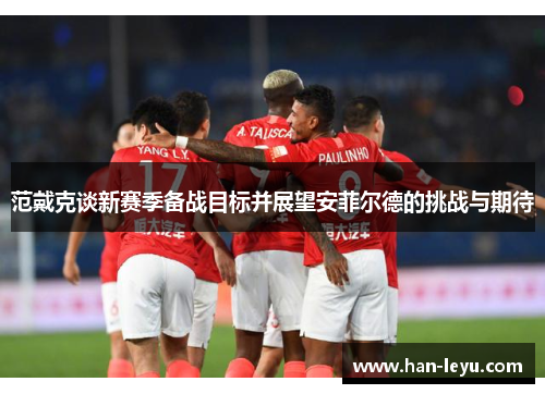 范戴克谈新赛季备战目标并展望安菲尔德的挑战与期待