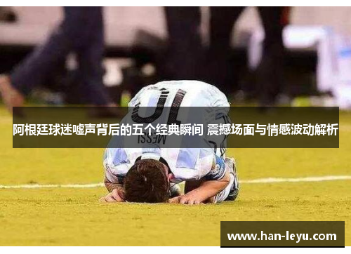 阿根廷球迷嘘声背后的五个经典瞬间 震撼场面与情感波动解析
