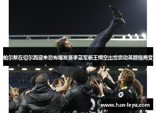 帕尔默在切尔西迎来恐怖爆发赛季蓝军新王横空出世震动英超格局变