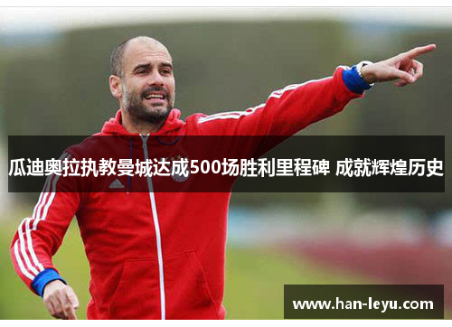 瓜迪奥拉执教曼城达成500场胜利里程碑 成就辉煌历史