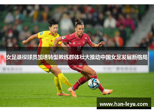 女足退役球员加速转型教练群体壮大推动中国女足发展新格局